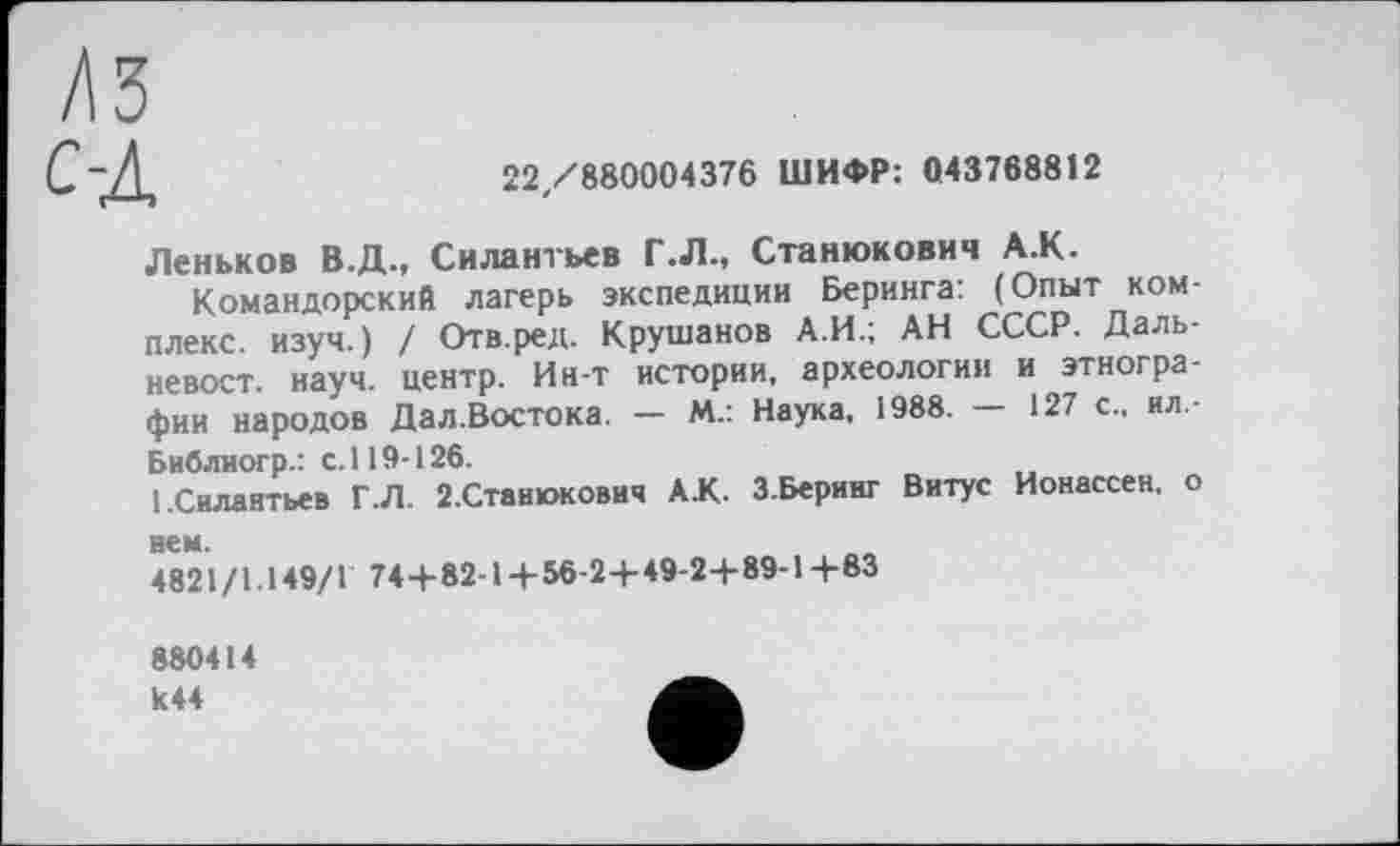 ﻿/ІЗ
C-д
22/880004376 ШИФР: 043768812
Леньков В.Д., Силантьев Г.Л., Станюкович A.K.
Командорский лагерь экспедиции Беринга: (Опыт комплекс. изуч.) / Отв.ред. Крушанов А.И.; АН СССР. Дальневост. науч, центр. Ин-т истории, археологии и этнографии народов Дал.Востока. — М.: Наука, 1988. — 127 с., ил.-Библиогр.: с. 119-126.
[.Силантьев Г.Л. 2.Станюкович АК. З.Беринг Витус Ионассен, о нем.
4821/1.149/1 74+82-1+56-2+ 49-2+ 89-1+83
880414 к44